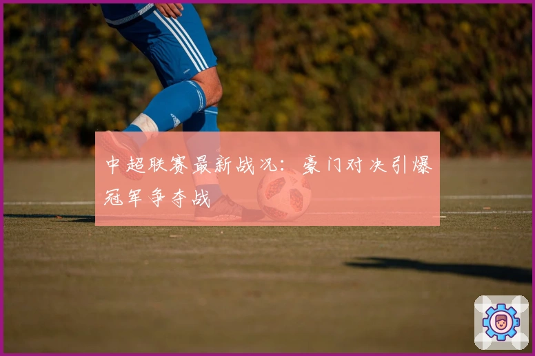中超联赛最新战况:豪门对决引爆冠军争夺战