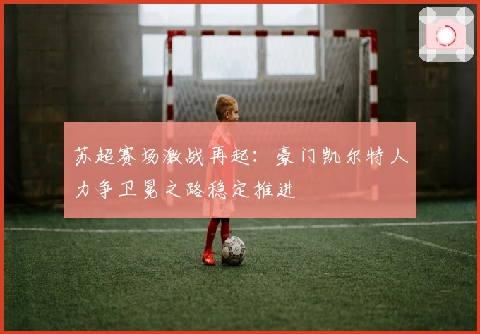 苏超赛场激战再起：豪门凯尔特人力争卫冕之路稳定推进