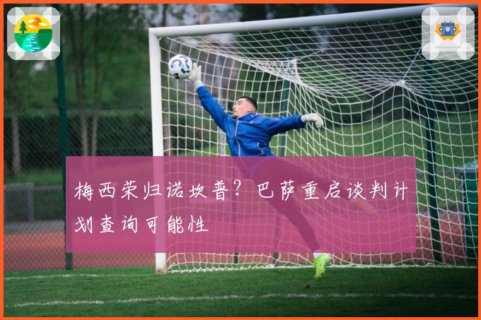 梅西荣归诺坎普？巴萨重启谈判计划查询可能性